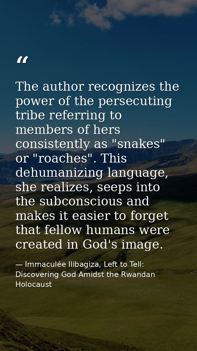 The author recognizes the power of the persecuting tribe referring to members of hers consistently as "snakes" or "roach — Immaculée Ilibagiza, Left to Tell: Discovering God Amidst the Rwandan Holocaust