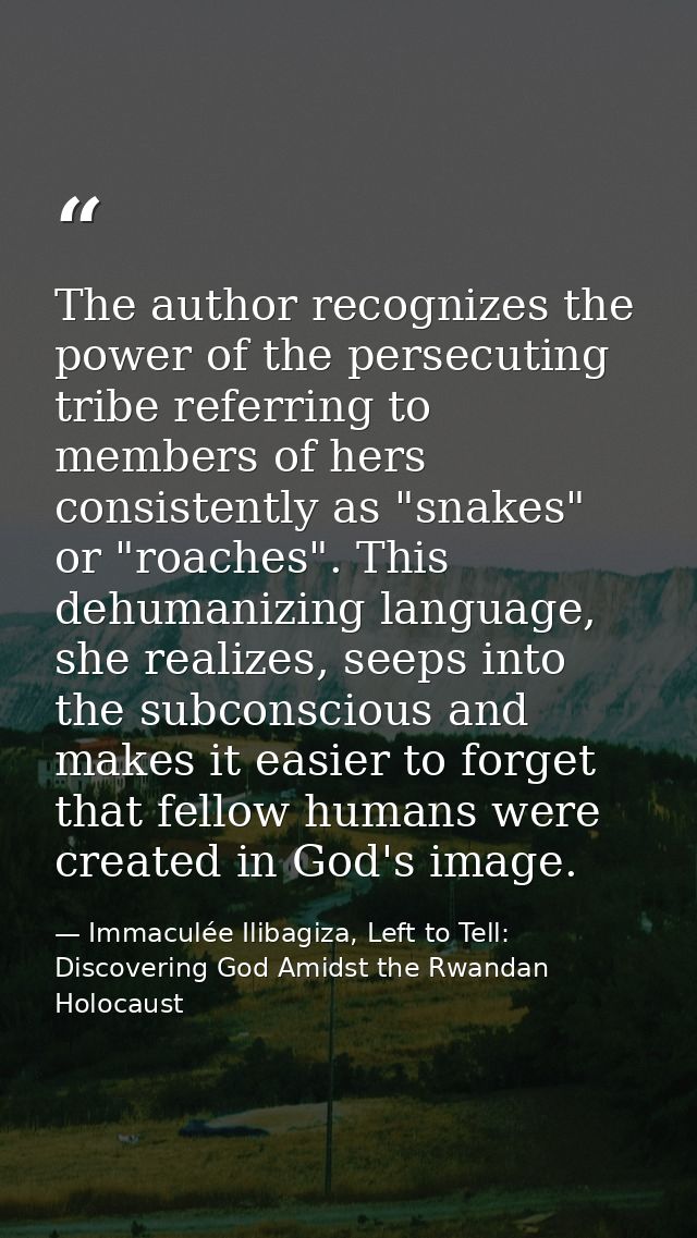 The author recognizes the power of the persecuting tribe referring to members of hers consistently as "snakes" or "roach — Immaculée Ilibagiza, Left to Tell: Discovering God Amidst the Rwandan Holocaust