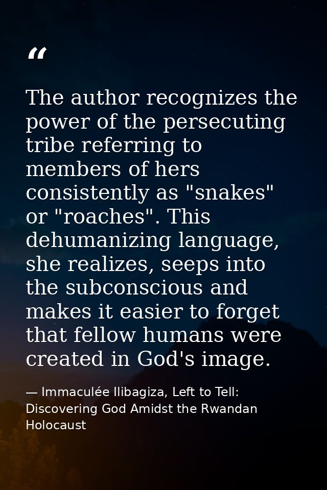The author recognizes the power of the persecuting tribe referring to members of hers consistently as "snakes" or "roach — Immaculée Ilibagiza, Left to Tell: Discovering God Amidst the Rwandan Holocaust