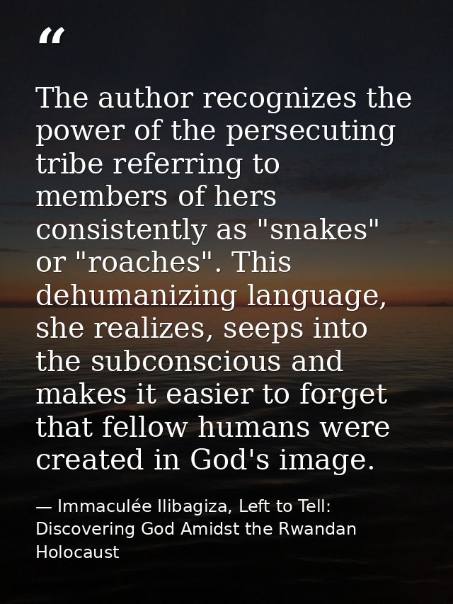 The author recognizes the power of the persecuting tribe referring to members of hers consistently as "snakes" or "roach — Immaculée Ilibagiza, Left to Tell: Discovering God Amidst the Rwandan Holocaust