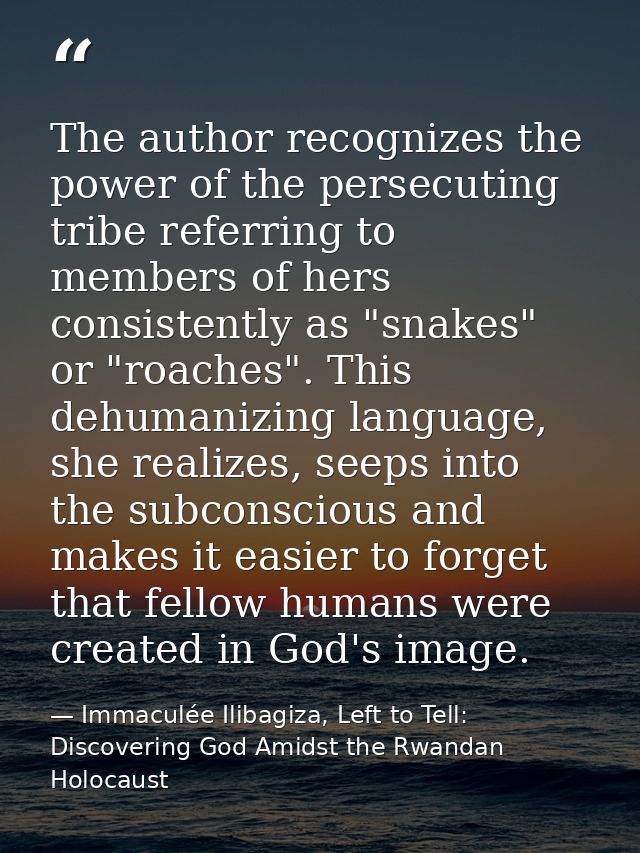The author recognizes the power of the persecuting tribe referring to members of hers consistently as "snakes" or "roach — Immaculée Ilibagiza, Left to Tell: Discovering God Amidst the Rwandan Holocaust