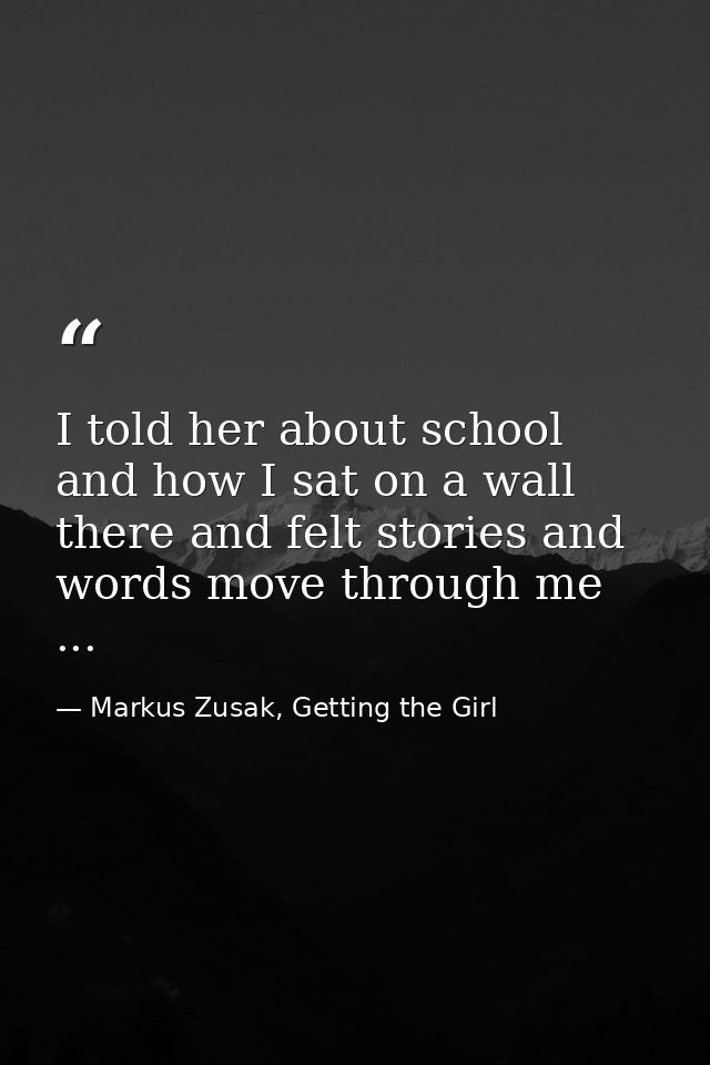 I told her about school and how I sat on a wall there and felt stories and words move through me ... — Markus Zusak, Getting the Girl