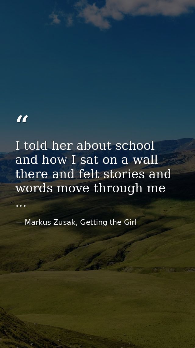 I told her about school and how I sat on a wall there and felt stories and words move through me ... — Markus Zusak, Getting the Girl