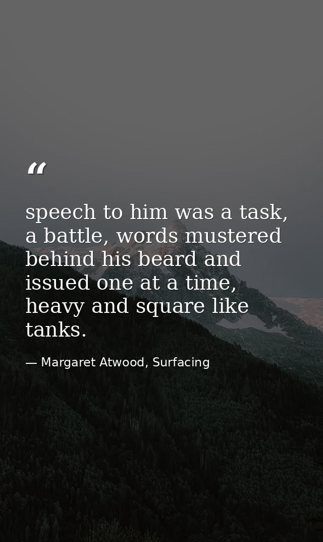 speech to him was a task, a battle, words mustered behind his beard and issued one at a time, heavy and square like tank — Margaret Atwood, Surfacing