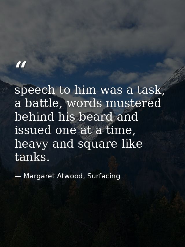 speech to him was a task, a battle, words mustered behind his beard and issued one at a time, heavy and square like tank — Margaret Atwood, Surfacing
