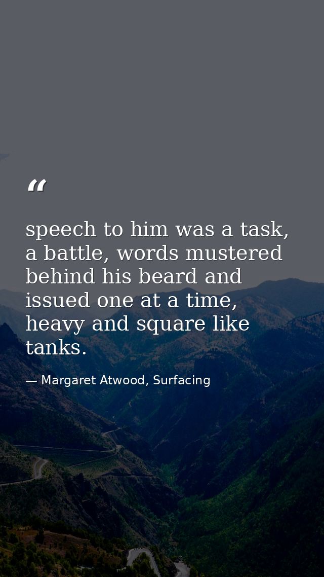speech to him was a task, a battle, words mustered behind his beard and issued one at a time, heavy and square like tank — Margaret Atwood, Surfacing