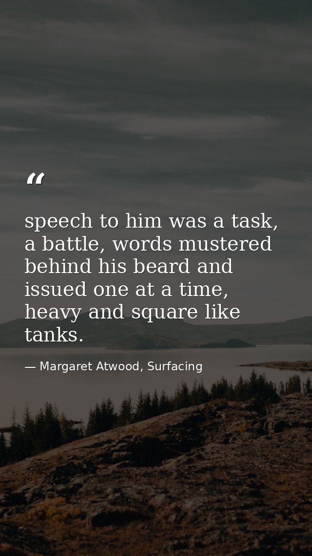 speech to him was a task, a battle, words mustered behind his beard and issued one at a time, heavy and square like tank — Margaret Atwood, Surfacing