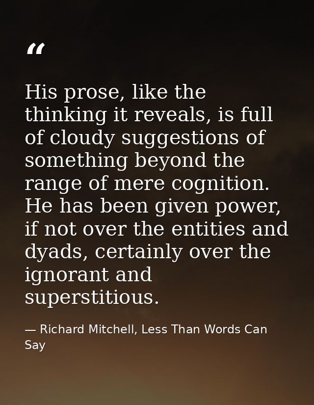 His prose, like the thinking it reveals, is full of cloudy suggestions of something beyond the range of mere cognition.  — Richard Mitchell, Less Than Words Can Say