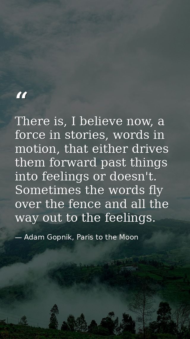 There is, I believe now, a force in stories, words in motion, that either drives them forward past things into feelings  — Adam Gopnik, Paris to the Moon