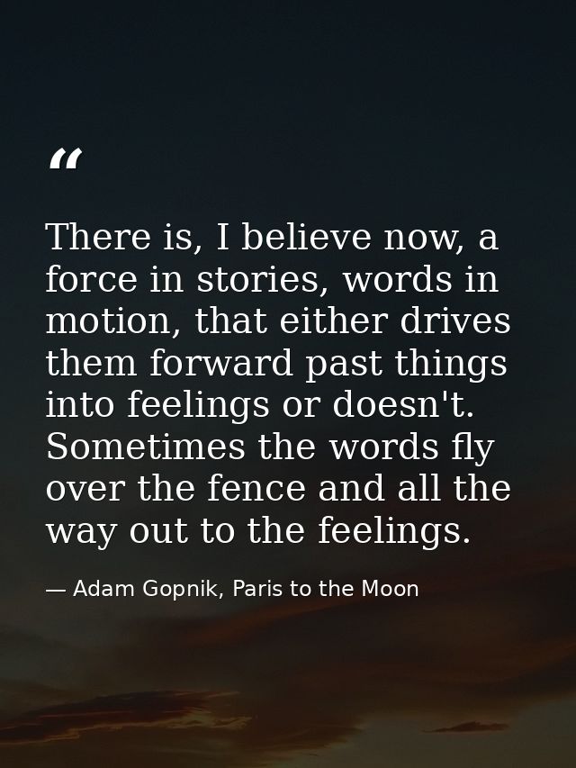 There is, I believe now, a force in stories, words in motion, that either drives them forward past things into feelings  — Adam Gopnik, Paris to the Moon