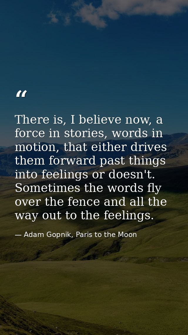 There is, I believe now, a force in stories, words in motion, that either drives them forward past things into feelings  — Adam Gopnik, Paris to the Moon