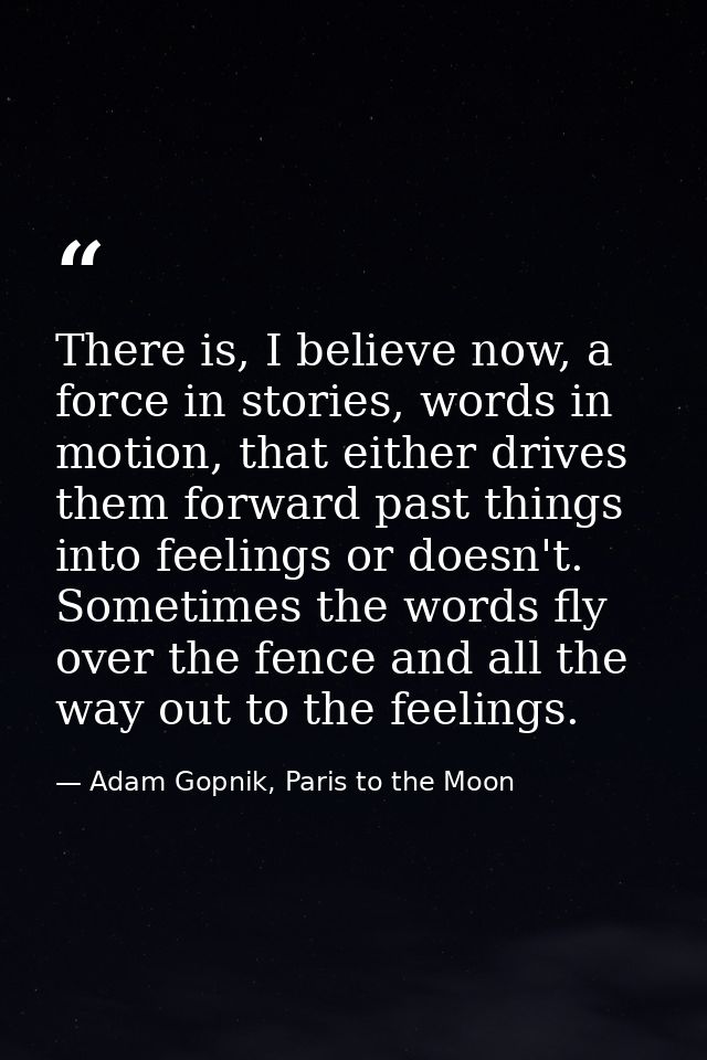 There is, I believe now, a force in stories, words in motion, that either drives them forward past things into feelings  — Adam Gopnik, Paris to the Moon