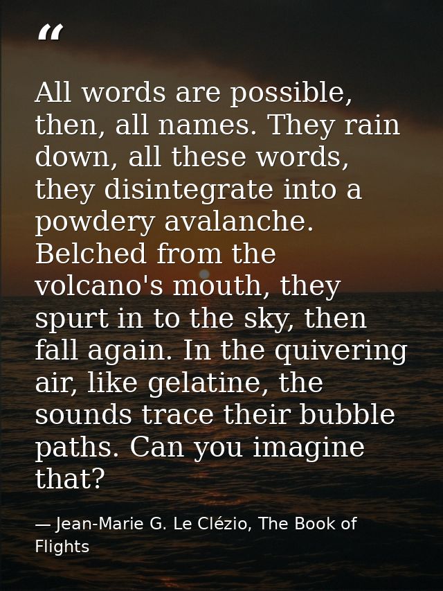 All words are possible, then, all names. They rain down, all these words, they disintegrate into a powdery avalanche. Be — Jean-Marie G. Le Clézio, The Book of Flights