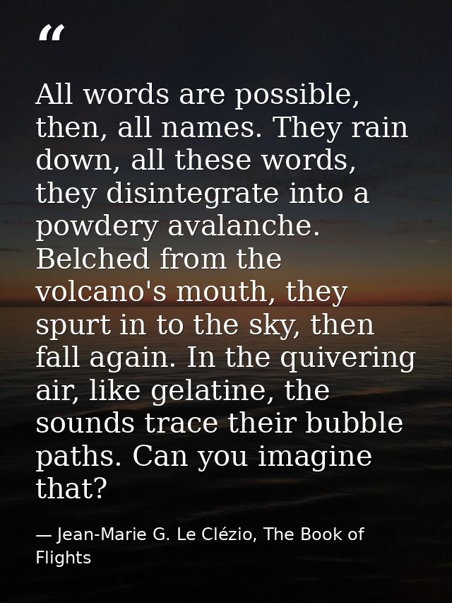 All words are possible, then, all names. They rain down, all these words, they disintegrate into a powdery avalanche. Be — Jean-Marie G. Le Clézio, The Book of Flights