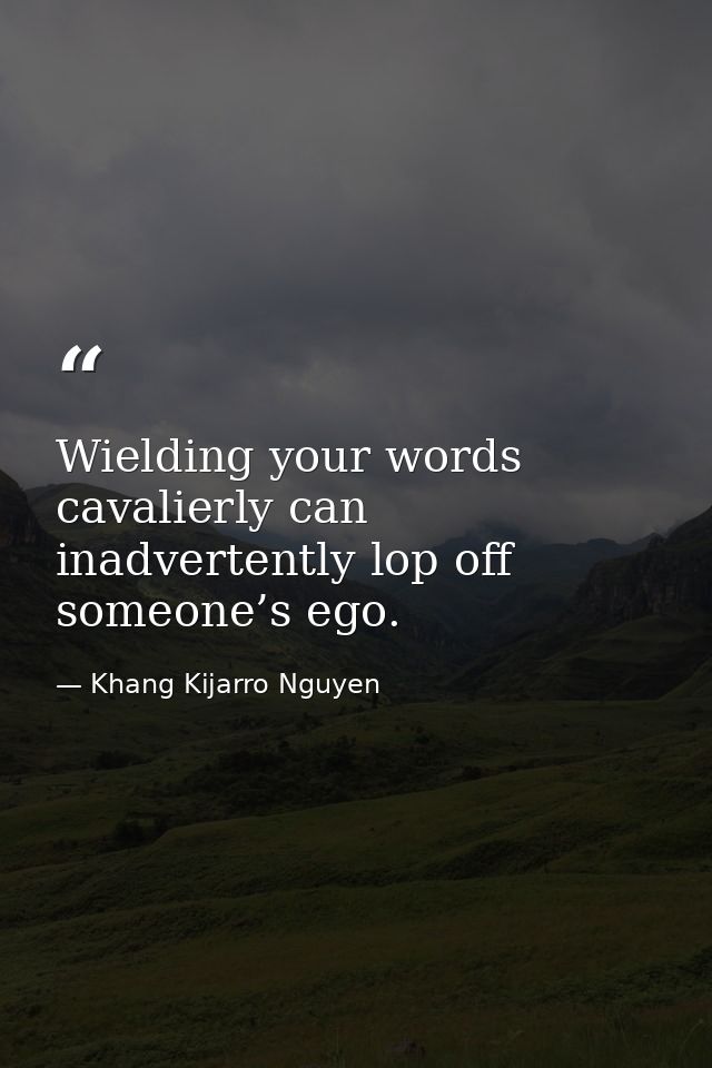 Wielding your words cavalierly can inadvertently lop off someone’s ego. — Khang Kijarro Nguyen