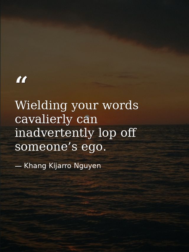 Wielding your words cavalierly can inadvertently lop off someone’s ego. — Khang Kijarro Nguyen