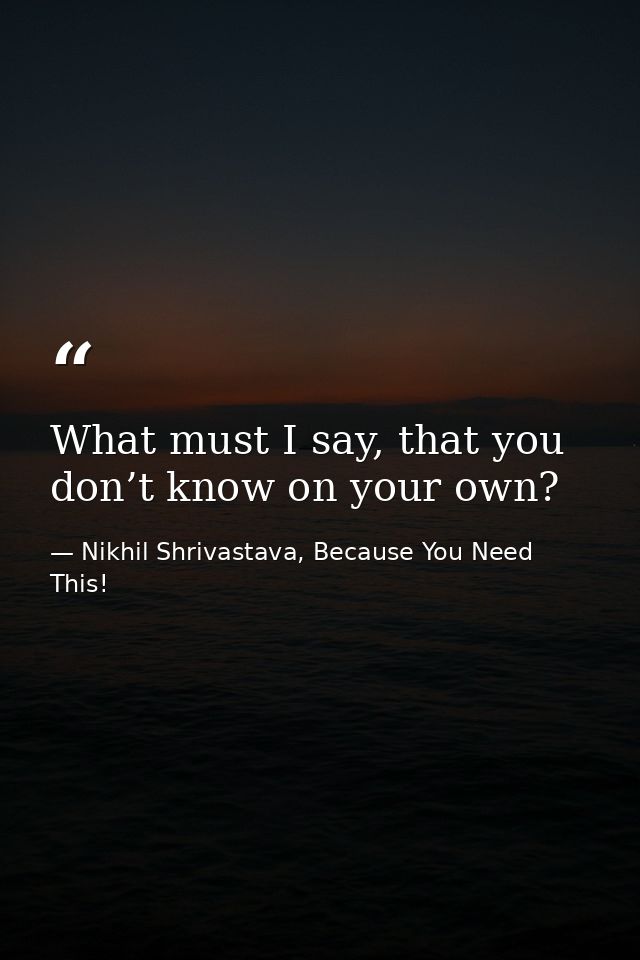 What must I say, that you don’t know on your own? — Nikhil Shrivastava, Because You Need This!