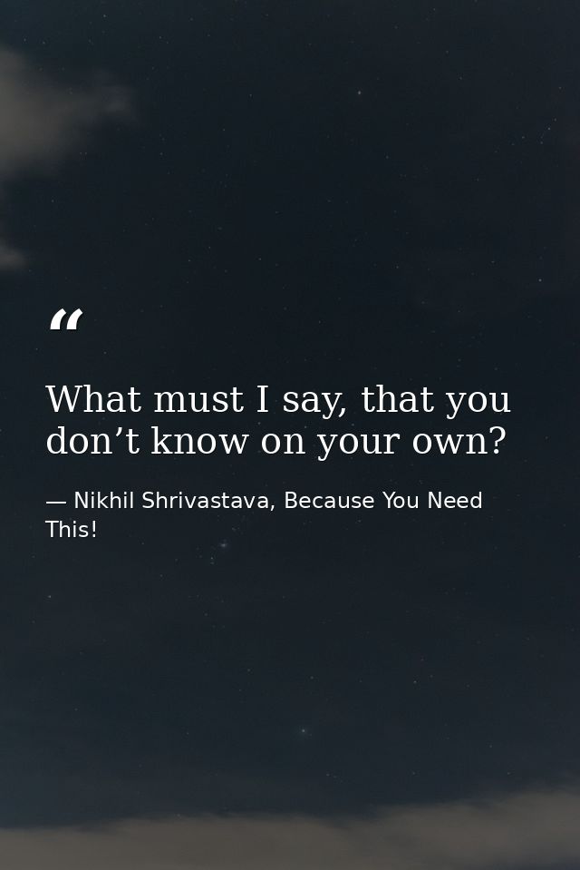 What must I say, that you don’t know on your own? — Nikhil Shrivastava, Because You Need This!