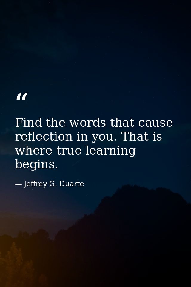 Find the words that cause reflection in you. That is where true learning begins. — Jeffrey G. Duarte