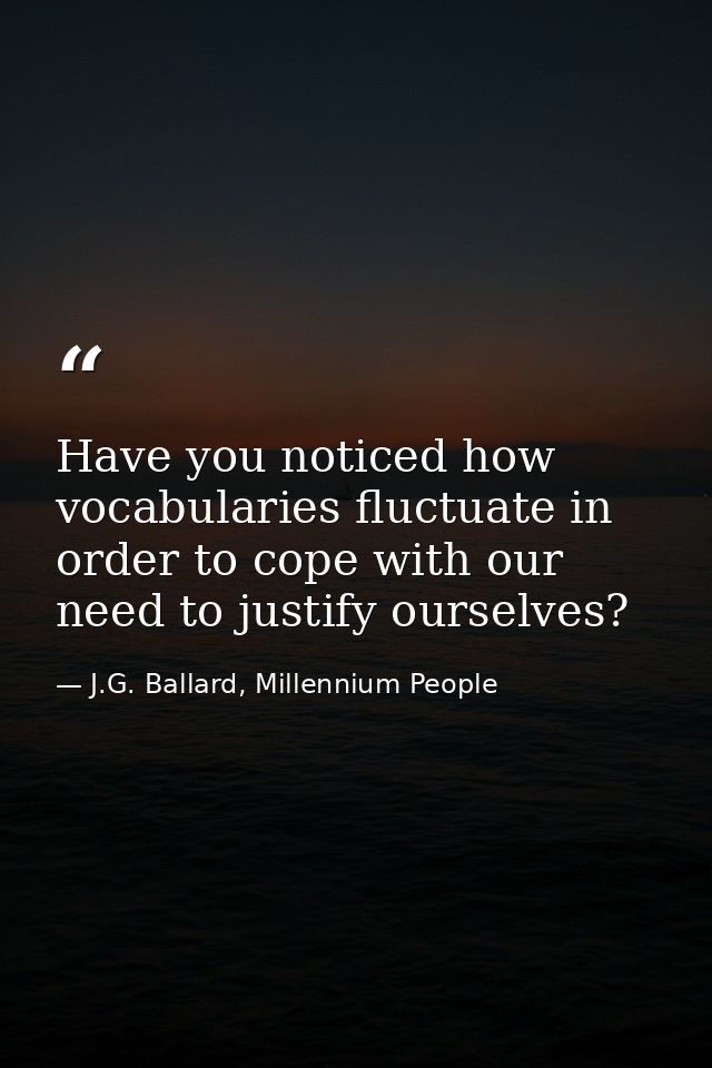 Have you noticed how vocabularies fluctuate in order to cope with our need to justify ourselves? — J.G. Ballard, Millennium People