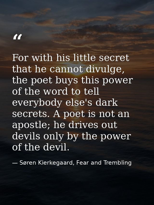 For with his little secret that he cannot divulge, the poet buys this power of the word to tell everybody else's dark se — Søren Kierkegaard, Fear and Trembling
