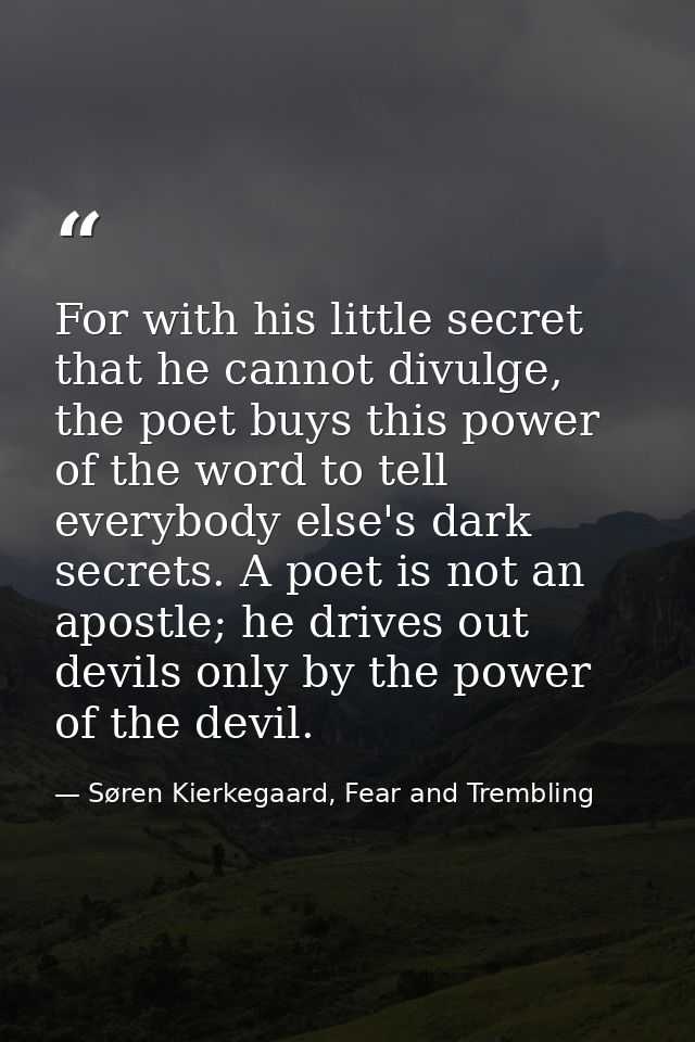 For with his little secret that he cannot divulge, the poet buys this power of the word to tell everybody else's dark se — Søren Kierkegaard, Fear and Trembling