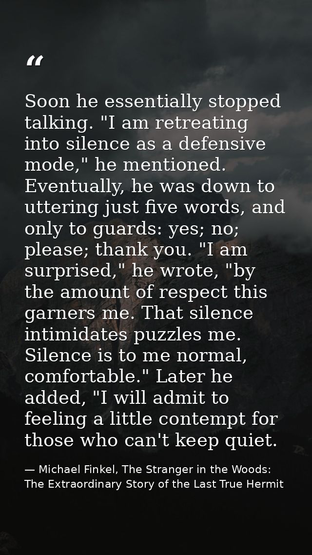 Soon he essentially stopped talking. "I am retreating into silence as a defensive mode," he mentioned. Eventually, he wa — Michael Finkel, The Stranger in the Woods: The Extraordinary Story of the Last True Hermit