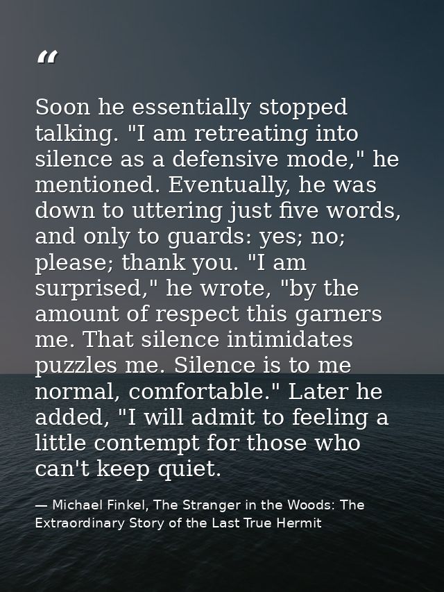 Soon he essentially stopped talking. "I am retreating into silence as a defensive mode," he mentioned. Eventually, he wa — Michael Finkel, The Stranger in the Woods: The Extraordinary Story of the Last True Hermit