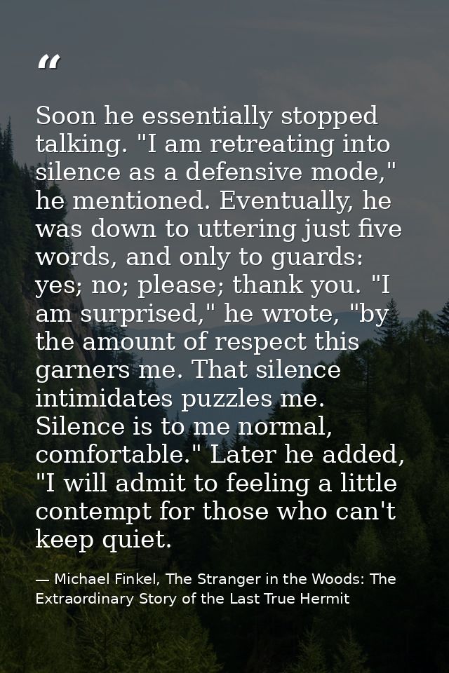 Soon he essentially stopped talking. "I am retreating into silence as a defensive mode," he mentioned. Eventually, he wa — Michael Finkel, The Stranger in the Woods: The Extraordinary Story of the Last True Hermit