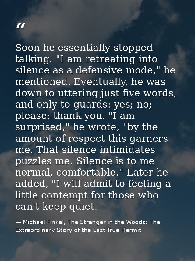 Soon he essentially stopped talking. "I am retreating into silence as a defensive mode," he mentioned. Eventually, he wa — Michael Finkel, The Stranger in the Woods: The Extraordinary Story of the Last True Hermit