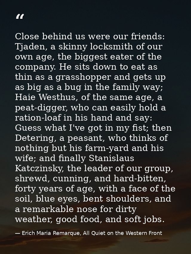 Close behind us were our friends: Tjaden, a skinny locksmith of our own age, the biggest eater of the company. He sits d — Erich Maria Remarque, All Quiet on the Western Front