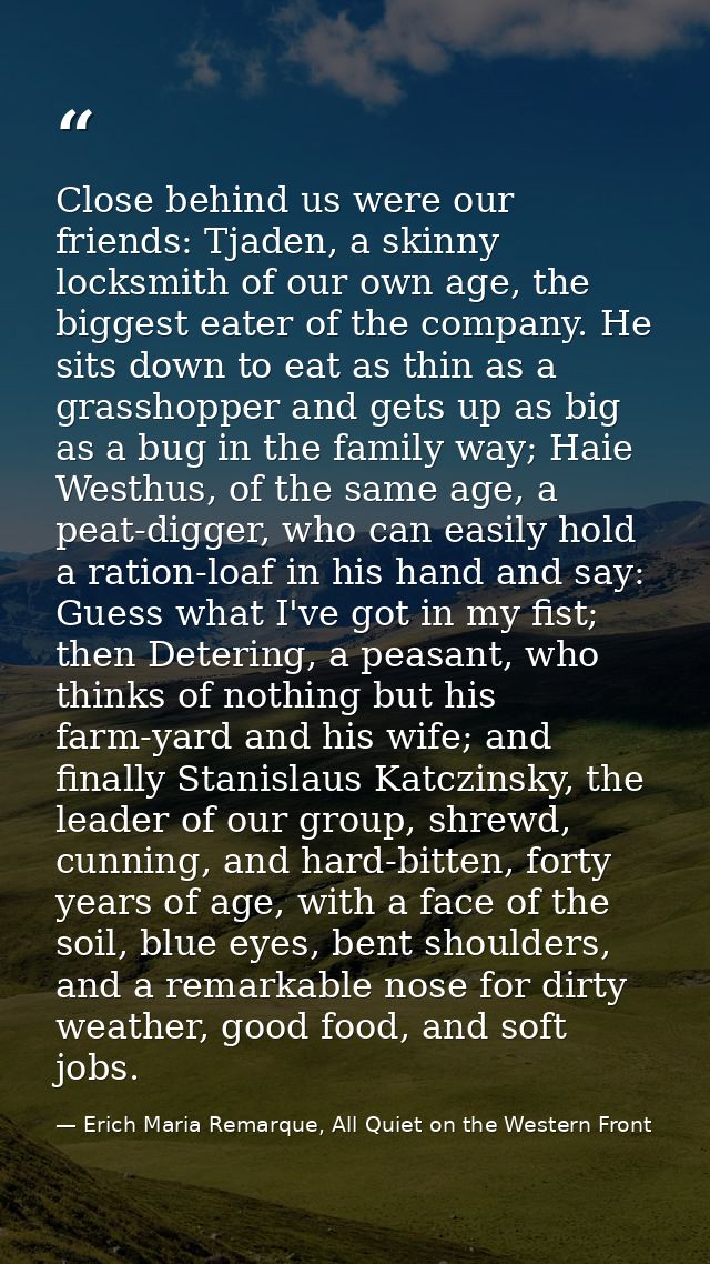 Close behind us were our friends: Tjaden, a skinny locksmith of our own age, the biggest eater of the company. He sits d — Erich Maria Remarque, All Quiet on the Western Front