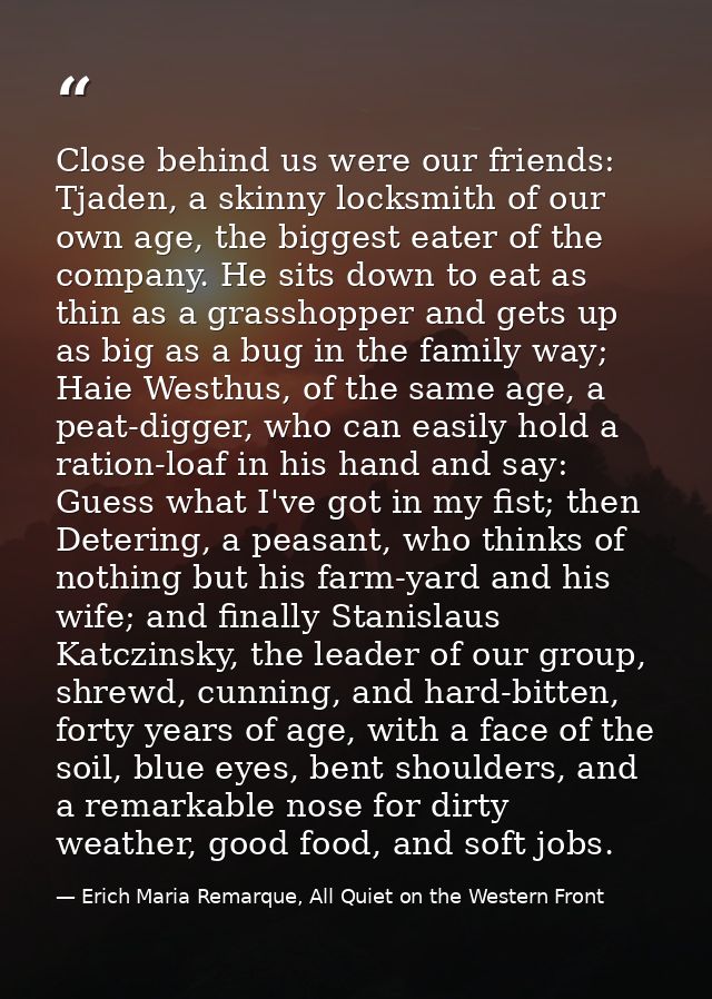 Close behind us were our friends: Tjaden, a skinny locksmith of our own age, the biggest eater of the company. He sits d — Erich Maria Remarque, All Quiet on the Western Front