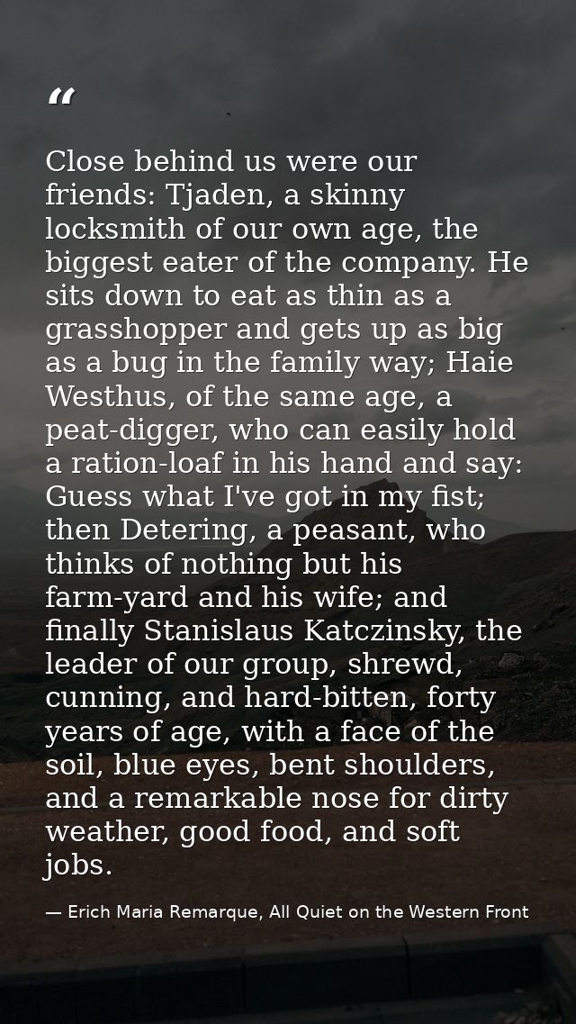 Close behind us were our friends: Tjaden, a skinny locksmith of our own age, the biggest eater of the company. He sits d — Erich Maria Remarque, All Quiet on the Western Front