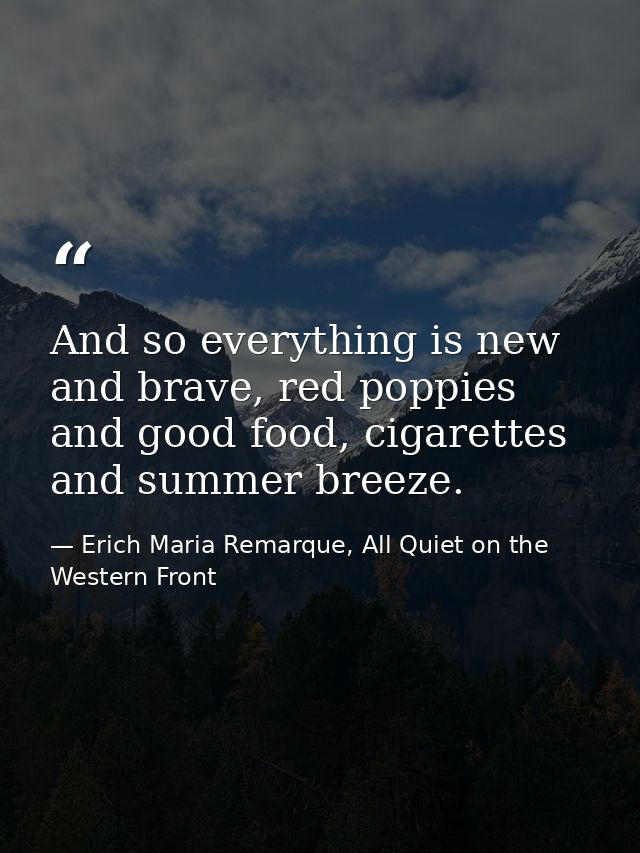 And so everything is new and brave, red poppies and good food, cigarettes and summer breeze. — Erich Maria Remarque, All Quiet on the Western Front