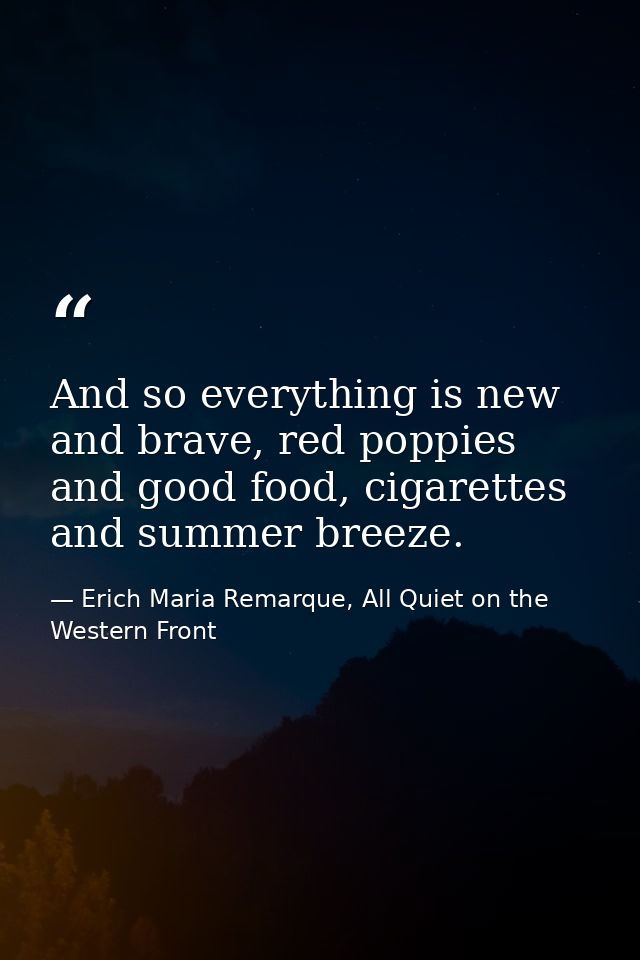 And so everything is new and brave, red poppies and good food, cigarettes and summer breeze. — Erich Maria Remarque, All Quiet on the Western Front