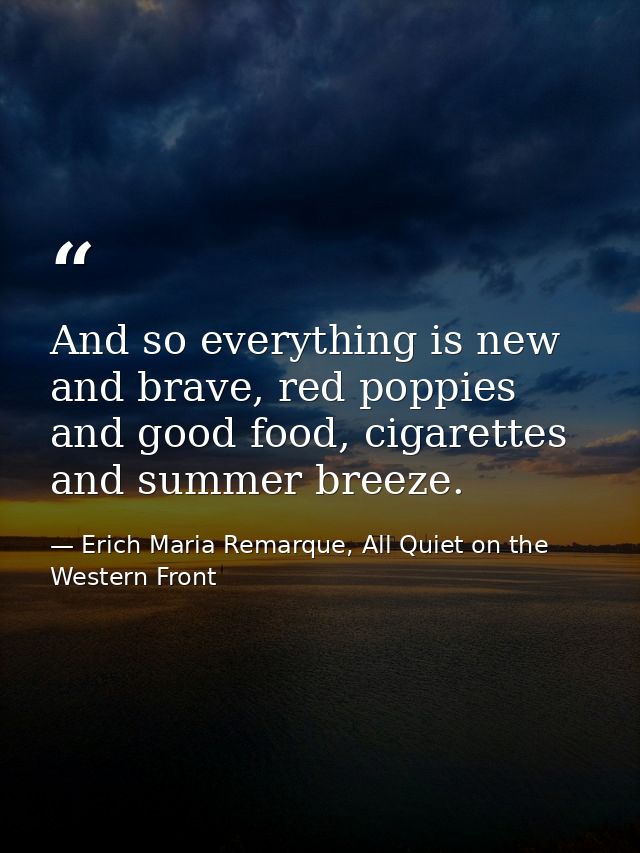 And so everything is new and brave, red poppies and good food, cigarettes and summer breeze. — Erich Maria Remarque, All Quiet on the Western Front