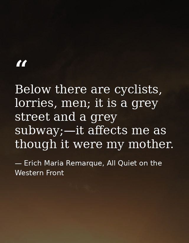Below there are cyclists, lorries, men; it is a grey street and a grey subway;—it affects me as though it were my mother — Erich Maria Remarque, All Quiet on the Western Front