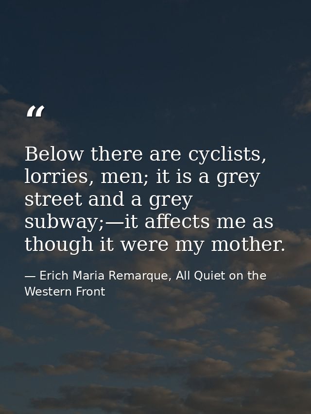 Below there are cyclists, lorries, men; it is a grey street and a grey subway;—it affects me as though it were my mother — Erich Maria Remarque, All Quiet on the Western Front