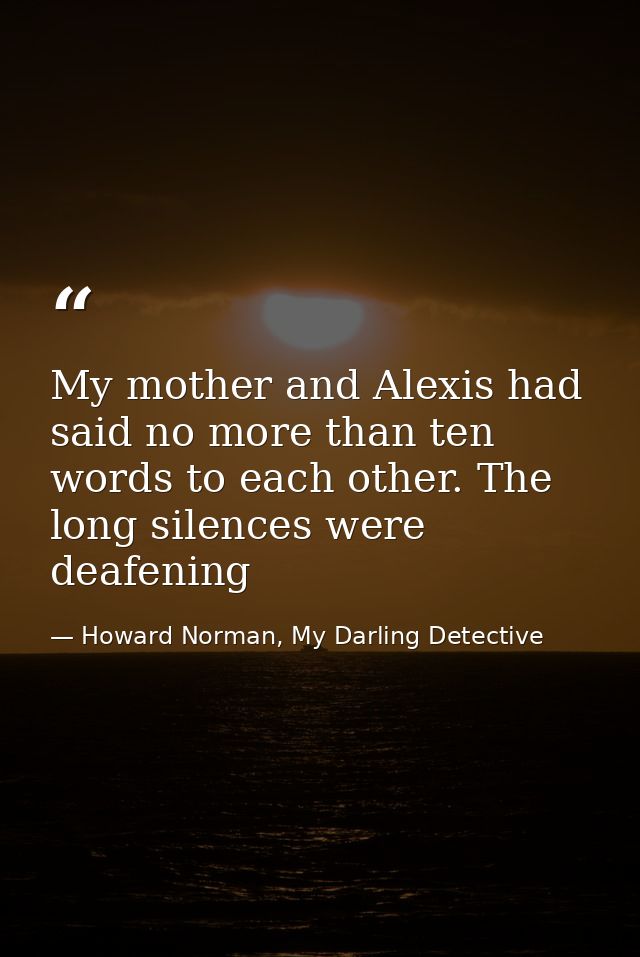 My mother and Alexis had said no more than ten words to each other. The long silences were deafening — Howard Norman, My Darling Detective