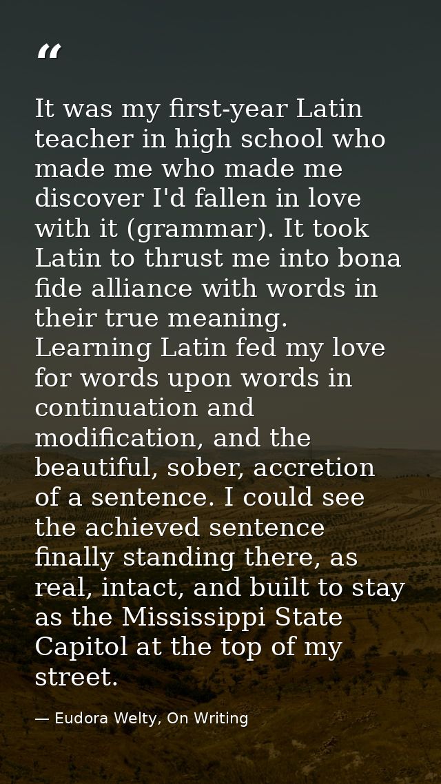 It was my first-year Latin teacher in high school who made me who made me discover I'd fallen in love with it (grammar). — Eudora Welty, On Writing