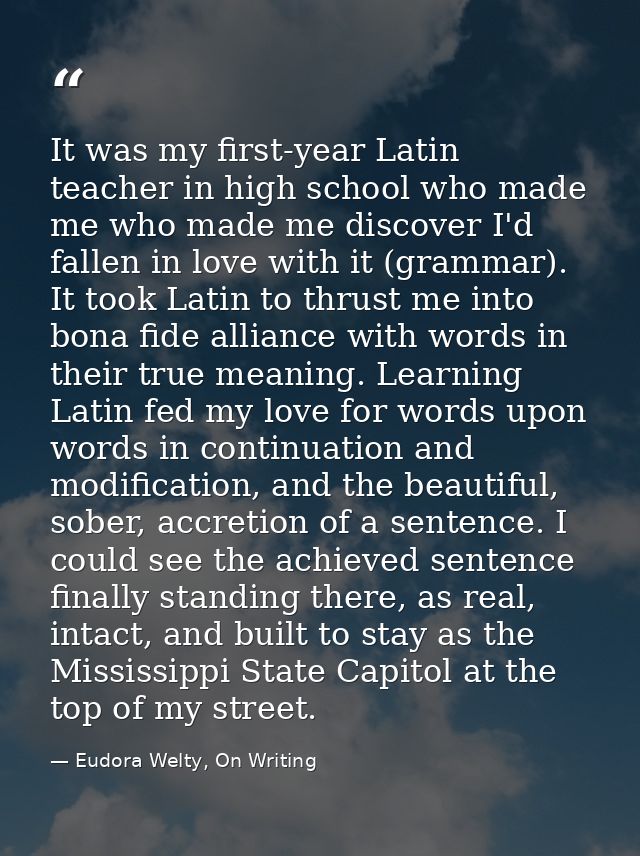 It was my first-year Latin teacher in high school who made me who made me discover I'd fallen in love with it (grammar). — Eudora Welty, On Writing