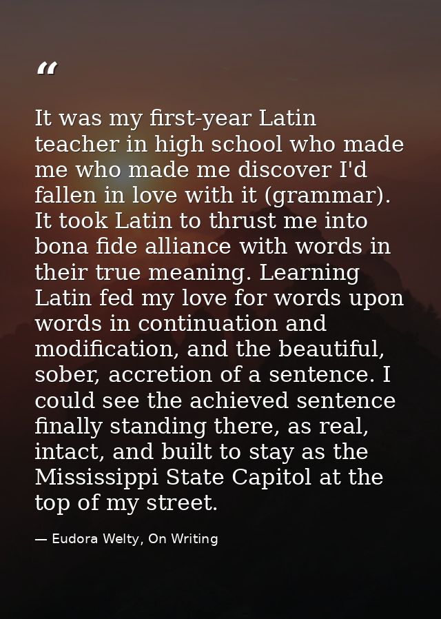 It was my first-year Latin teacher in high school who made me who made me discover I'd fallen in love with it (grammar). — Eudora Welty, On Writing
