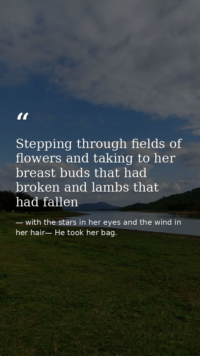 Stepping through fields of flowers and taking to her breast buds that had broken and lambs that had fallen — with the stars in her eyes and the wind in her hair— He took her bag.