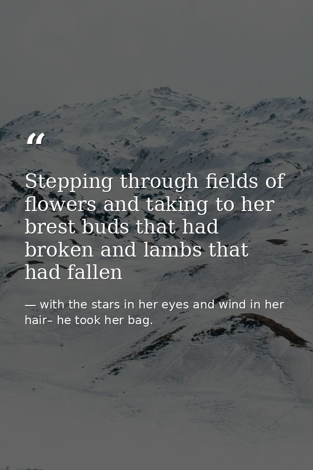 Stepping through fields of flowers and taking to her brest buds that had broken and lambs that had fallen — with the stars in her eyes and wind in her hair– he took her bag.