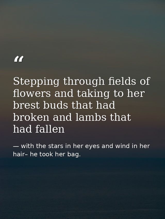 Stepping through fields of flowers and taking to her brest buds that had broken and lambs that had fallen — with the stars in her eyes and wind in her hair– he took her bag.
