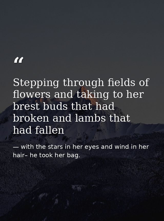 Stepping through fields of flowers and taking to her brest buds that had broken and lambs that had fallen — with the stars in her eyes and wind in her hair– he took her bag.