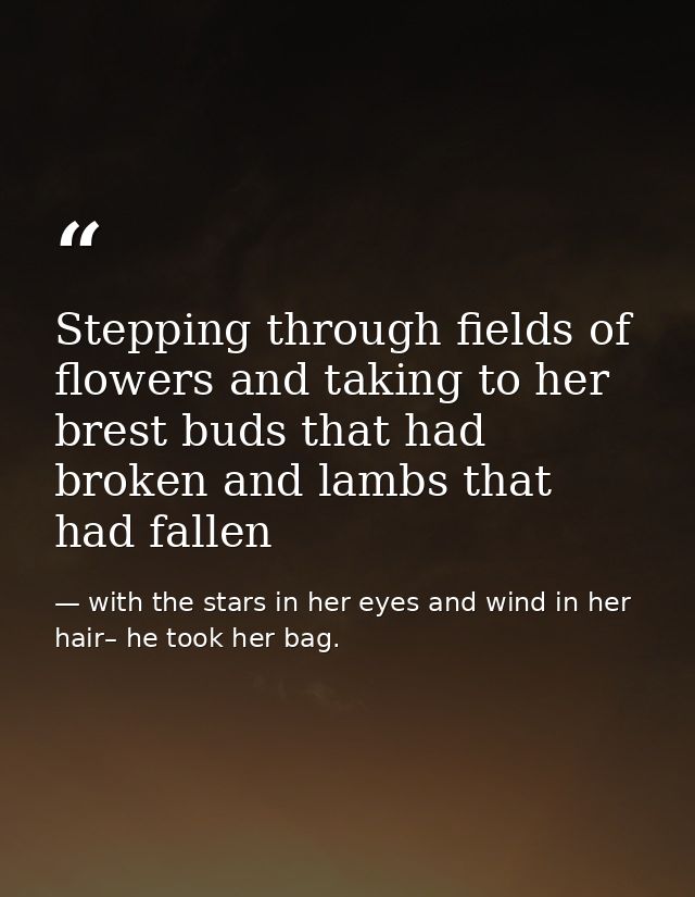 Stepping through fields of flowers and taking to her brest buds that had broken and lambs that had fallen — with the stars in her eyes and wind in her hair– he took her bag.