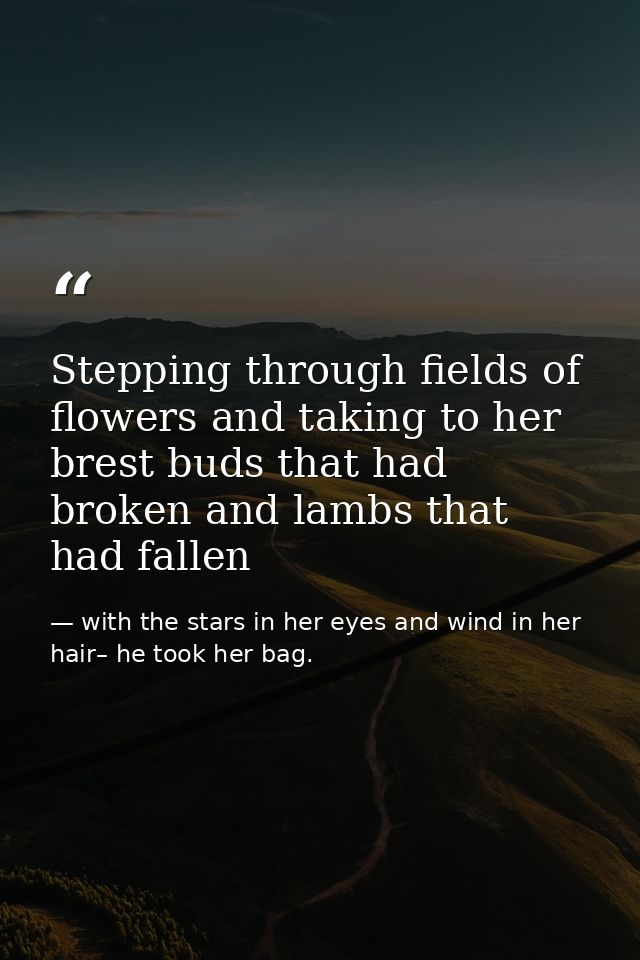 Stepping through fields of flowers and taking to her brest buds that had broken and lambs that had fallen — with the stars in her eyes and wind in her hair– he took her bag.