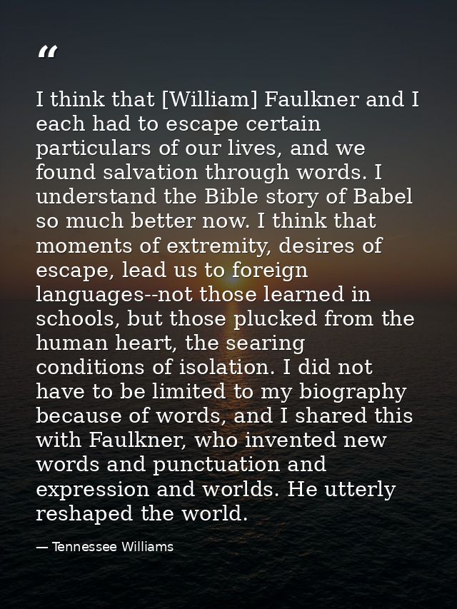 I think that [William] Faulkner and I each had to escape certain particulars of our lives, and we found salvation throug — Tennessee Williams